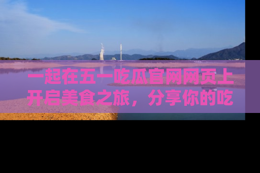 一起在五一吃瓜官网网页上开启美食之旅,分享你的吃瓜故事与精彩瞬间!