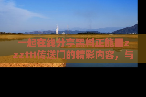 一起在线分享黑料正能量zzzttt传送门的精彩内容,与朋友互动!