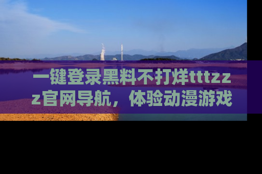 一键登录黑料不打烊tttzzz官网导航,体验动漫游戏风格黑料盛宴