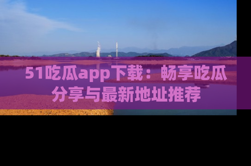 51吃瓜app下载：畅享吃瓜分享与最新地址推荐