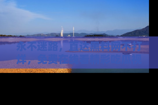 永不迷路,直达黑料网不打烊,免费在线看精彩吃瓜视频!