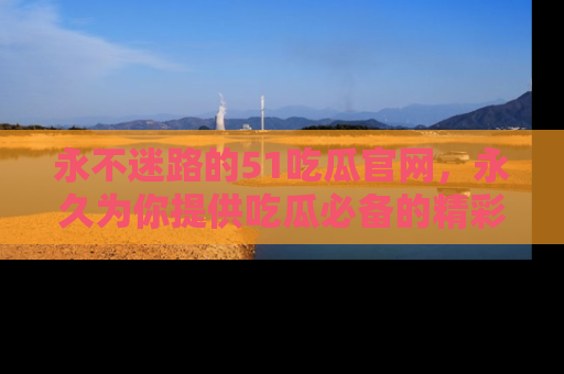 永不迷路的51吃瓜官网,永久为你提供吃瓜必备的精彩资讯