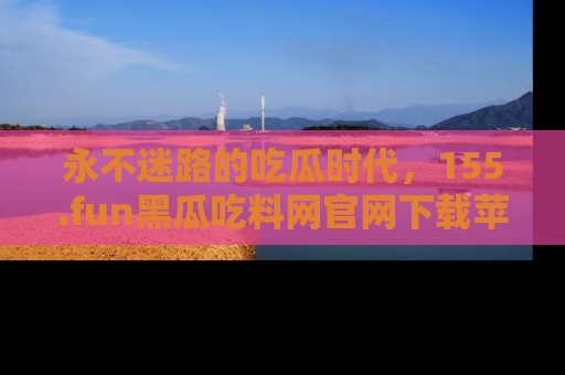 永不迷路的吃瓜时代,155.fun黑瓜吃料网官网下载苹果版陪你同行!