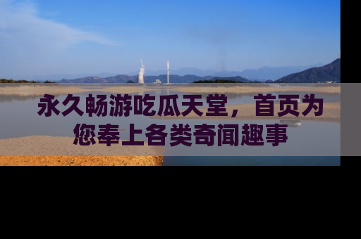 永久畅游吃瓜天堂,首页为您奉上各类奇闻趣事