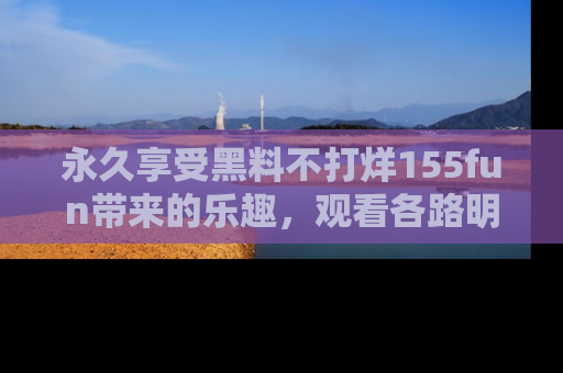 永久享受黑料不打烊155fun带来的乐趣,观看各路明星的内幕故事!