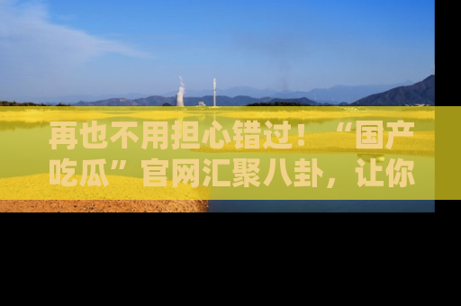 再也不用担心错过!“国产吃瓜”官网汇聚八卦,让你随时随地吃瓜。