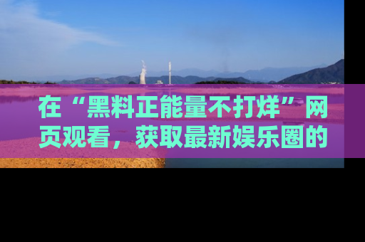 在“黑料正能量不打烊”网页观看,获取最新娱乐圈的正能量与黑料揭秘!