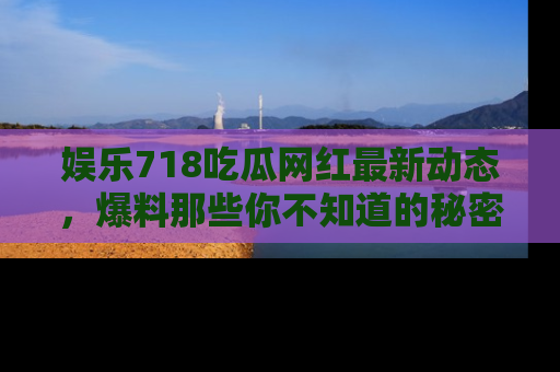 娱乐718吃瓜网红最新动态,爆料那些你不知道的秘密!