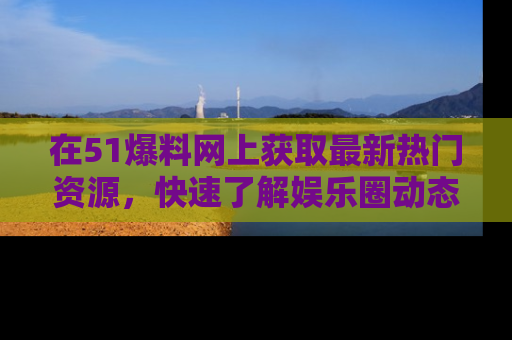 在51爆料网上获取最新热门资源,快速了解娱乐圈动态