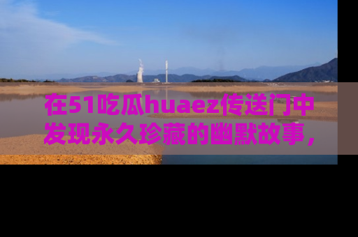在51吃瓜huaez传送门中发现永久珍藏的幽默故事,瓜友们一起分享欢乐瞬间!