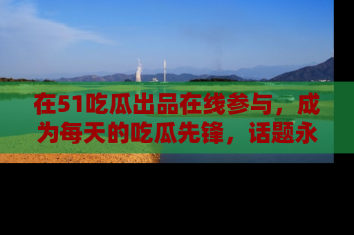 在51吃瓜出品在线参与,成为每天的吃瓜先锋,话题永不落幕!