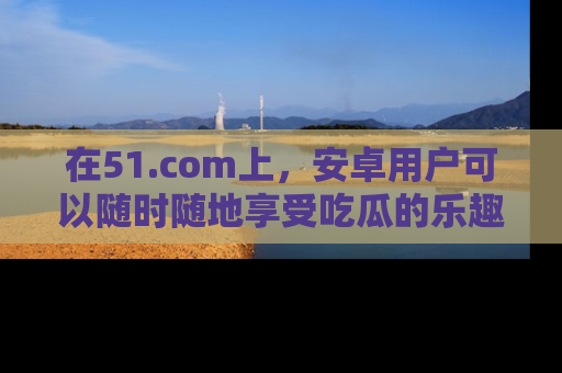 在51.com上,安卓用户可以随时随地享受吃瓜的乐趣!