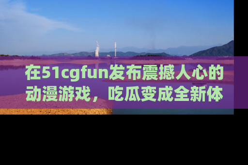在51cgfun发布震撼人心的动漫游戏,吃瓜变成全新体验