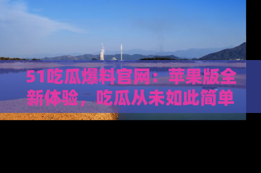 51吃瓜爆料官网：苹果版全新体验，吃瓜从未如此简单