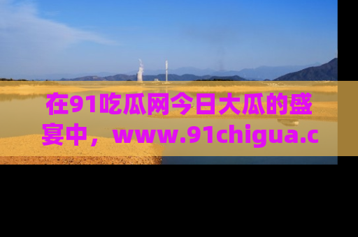 在91吃瓜网今日大瓜的盛宴中,www.91chigua.com带你领略每个让人咋舌的精彩故事!