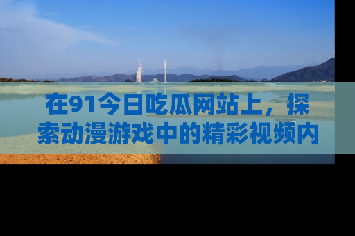 在91今日吃瓜网站上,探索动漫游戏中的精彩视频内容