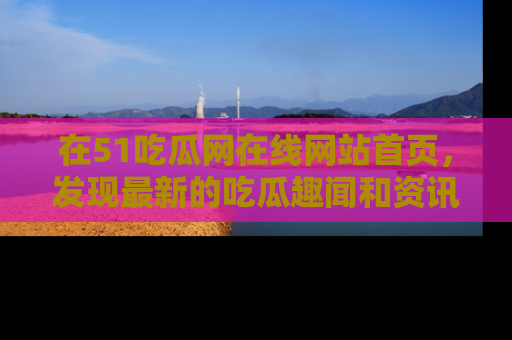 在51吃瓜网在线网站首页,发现最新的吃瓜趣闻和资讯分享