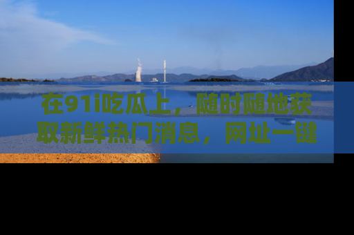 在91i吃瓜上,随时随地获取新鲜热门消息,网址一键直达!