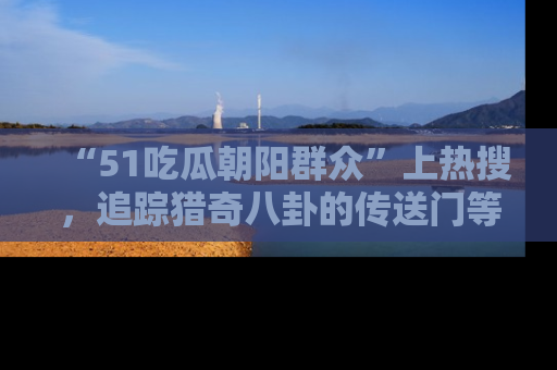 “51吃瓜朝阳群众”上热搜，追踪猎奇八卦的传送门等你点击！