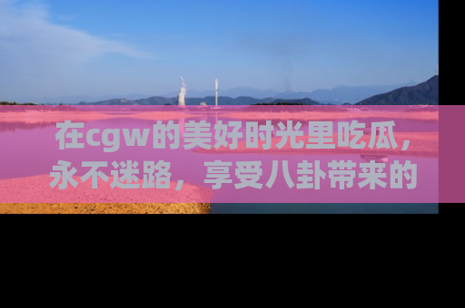 在cgw的美好时光里吃瓜,永不迷路,享受八卦带来的无限欢乐!