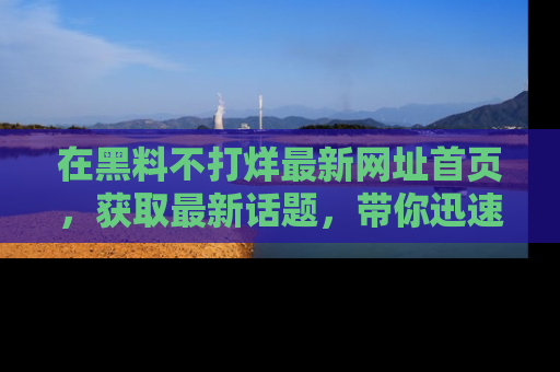 在黑料不打烊最新网址首页,获取最新话题,带你迅速了解娱乐圈大事!
