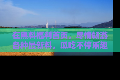 在黑料福利首页,尽情畅游各种最新料,瓜吃不停乐趣无穷!