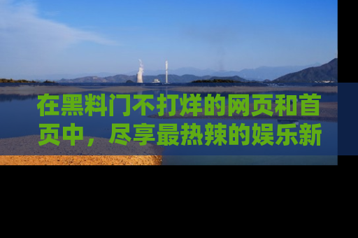 在黑料门不打烊的网页和首页中，尽享最热辣的娱乐新闻与八卦，快来围观！
