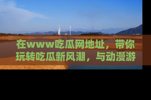 在www吃瓜网地址,带你玩转吃瓜新风潮,与动漫游戏角色共度精彩时光!