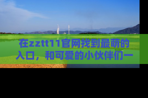在zztt11官网找到最萌的入口,和可爱的小伙伴们一起吃瓜吧!