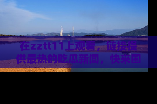 在zztt11上观看,链接提供最热的吃瓜新闻,快来围观!