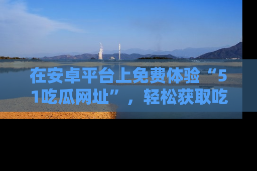 在安卓平台上免费体验“51吃瓜网址”,轻松获取吃瓜新鲜事!