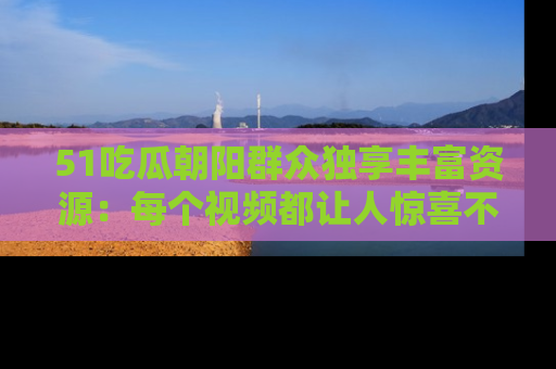 51吃瓜朝阳群众独享丰富资源：每个视频都让人惊喜不已！