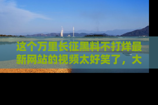 这个万里长征黑料不打烊最新网站的视频太好笑了,大家快来一起看吧!