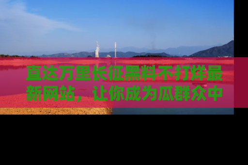 直达万里长征黑料不打烊最新网站，让你成为瓜群众中的资深吃瓜客！