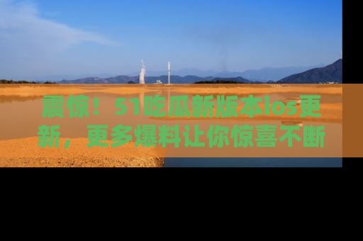 震惊!51吃瓜新版本ios更新,更多爆料让你惊喜不断,赶快来看吧!