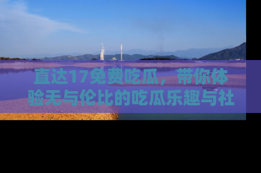 直达17免费吃瓜,带你体验无与伦比的吃瓜乐趣与社区互动