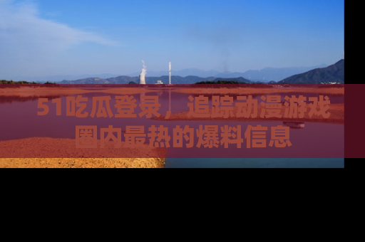 51吃瓜登录，追踪动漫游戏圈内最热的爆料信息