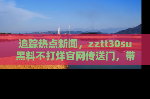 追踪热点新闻,zztt30su黑料不打烊官网传送门,带你进入吃瓜新世界!