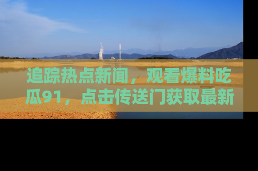 追踪热点新闻,观看爆料吃瓜91,点击传送门获取最新更新!