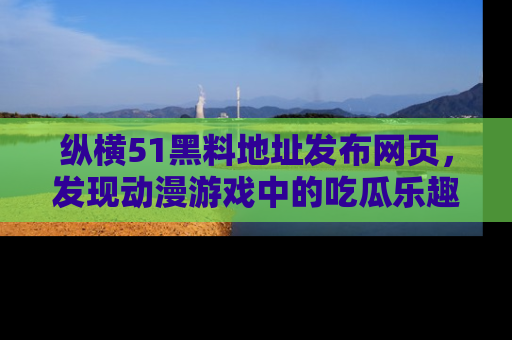 纵横51黑料地址发布网页,发现动漫游戏中的吃瓜乐趣