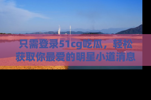 只需登录51cg吃瓜,轻松获取你最爱的明星小道消息!