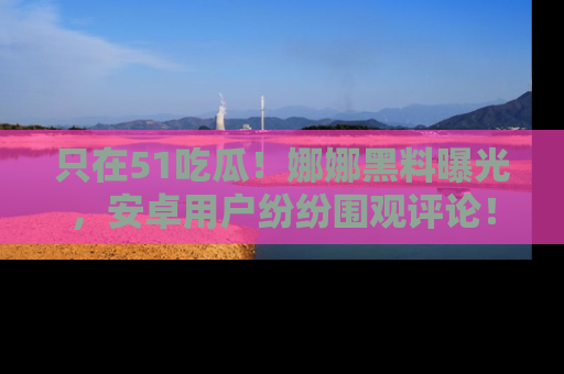 只在51吃瓜!娜娜黑料曝光,安卓用户纷纷围观评论!