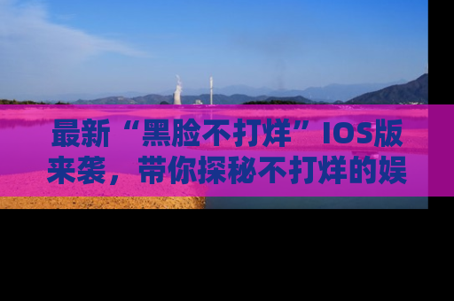 最新“黑脸不打烊”IOS版来袭,带你探秘不打烊的娱乐世界!