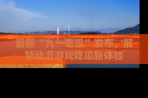 最新“九一吃瓜”发布，解锁动漫游戏吃瓜新体验