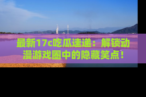 最新17c吃瓜速递:解锁动漫游戏圈中的隐藏笑点!