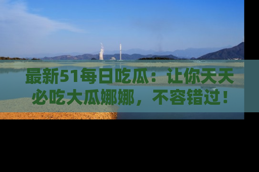 最新51每日吃瓜:让你天天必吃大瓜娜娜,不容错过!