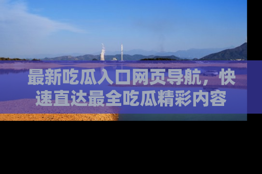 最新吃瓜入口网页导航,快速直达最全吃瓜精彩内容