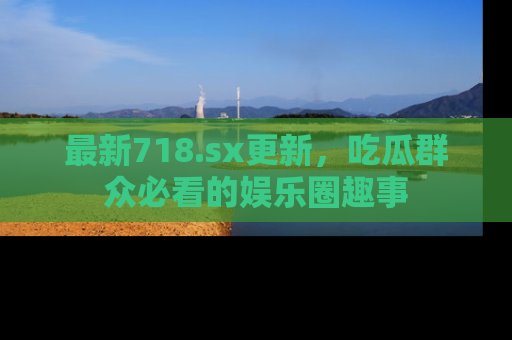 最新718.sx更新,吃瓜群众必看的娱乐圈趣事