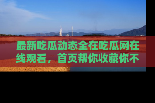最新吃瓜动态全在吃瓜网在线观看，首页帮你收藏你不能错过的精彩！