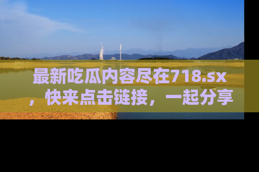 最新吃瓜内容尽在718.sx,快来点击链接,一起分享那些精彩瞬间!